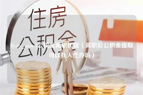 湘潭公积金离职代提（离职后公积金提取可以找人代办吗）