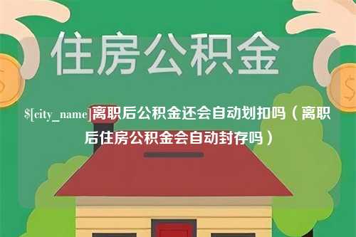 湘潭离职后公积金还会自动划扣吗（离职后住房公积金会自动封存吗）