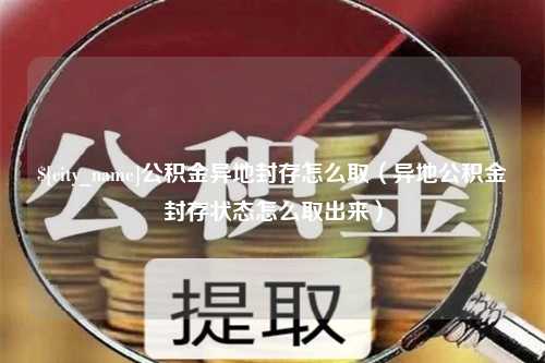 湘潭公积金异地封存怎么取（异地公积金封存状态怎么取出来）