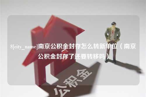 湘潭南京公积金封存怎么转新单位（南京公积金封存了还要转移吗）