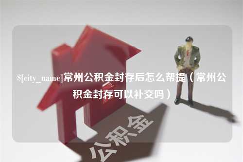 湘潭常州公积金封存后怎么帮提（常州公积金封存可以补交吗）