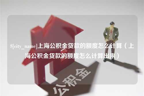 湘潭上海公积金贷款的额度怎么计算（上海公积金贷款的额度怎么计算出来）